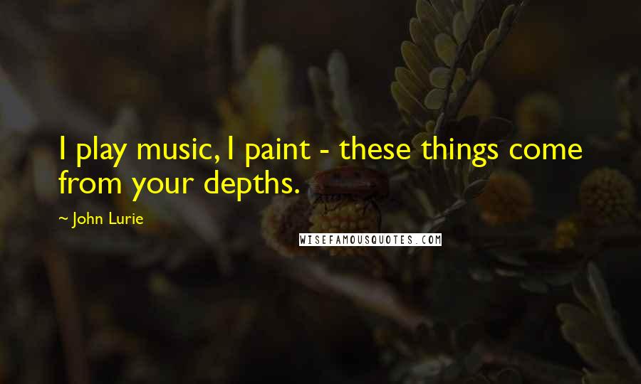 John Lurie Quotes: I play music, I paint - these things come from your depths.