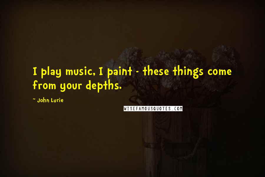 John Lurie Quotes: I play music, I paint - these things come from your depths.