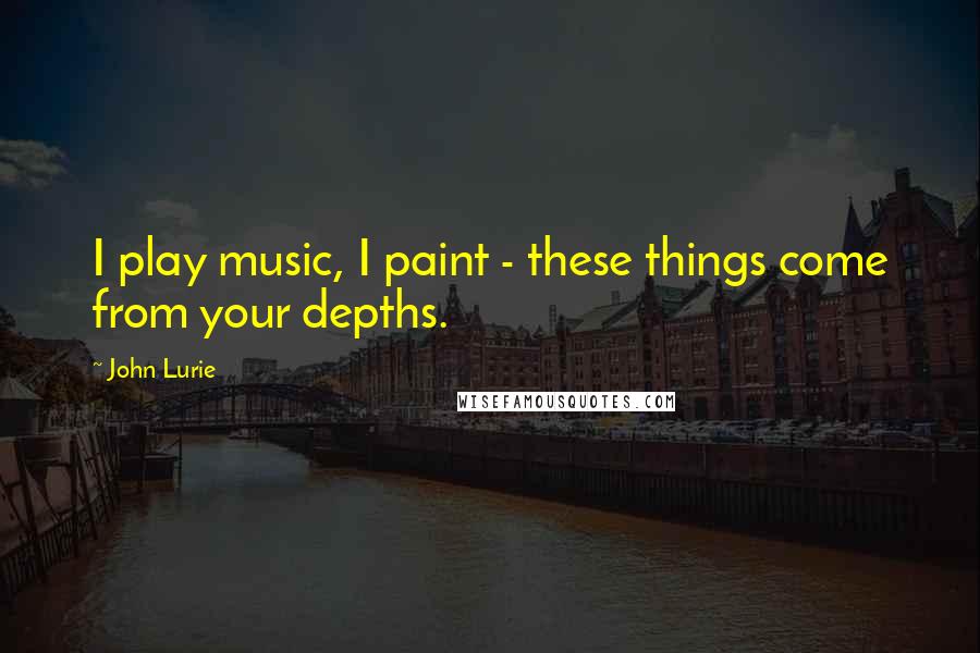 John Lurie Quotes: I play music, I paint - these things come from your depths.