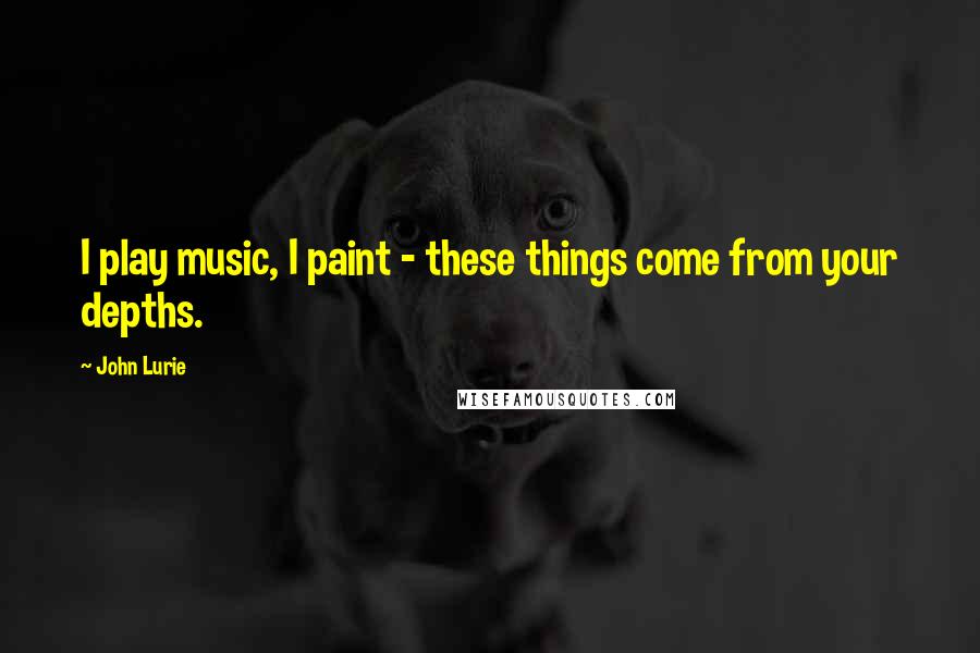 John Lurie Quotes: I play music, I paint - these things come from your depths.