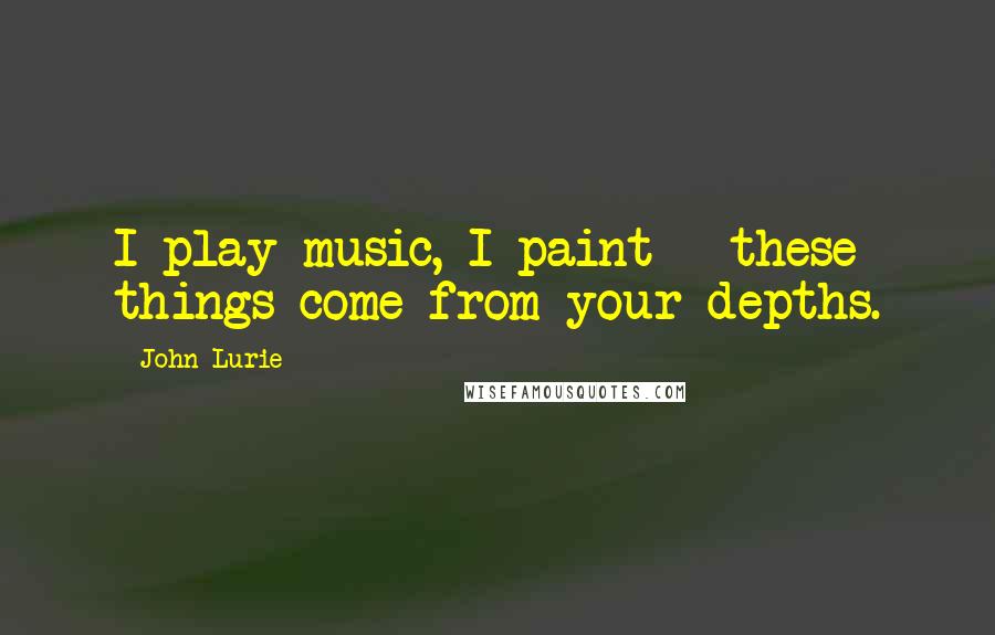 John Lurie Quotes: I play music, I paint - these things come from your depths.