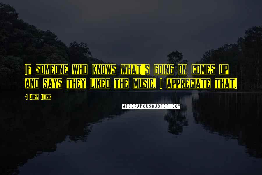John Lurie Quotes: If someone who knows what's going on comes up and says they liked the music, I appreciate that.