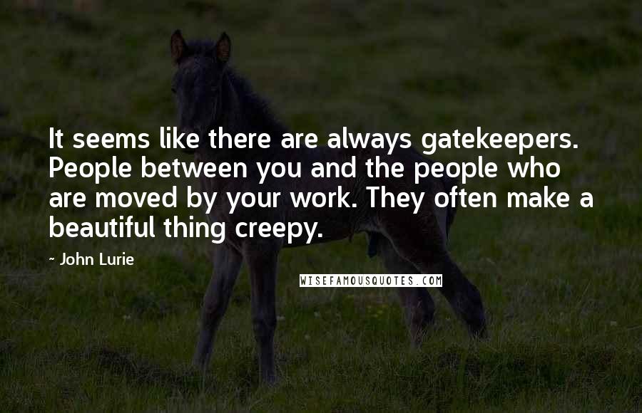 John Lurie Quotes: It seems like there are always gatekeepers. People between you and the people who are moved by your work. They often make a beautiful thing creepy.