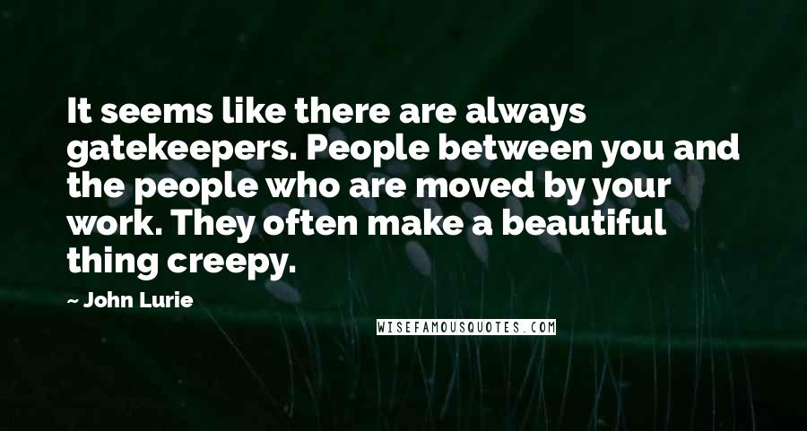 John Lurie Quotes: It seems like there are always gatekeepers. People between you and the people who are moved by your work. They often make a beautiful thing creepy.