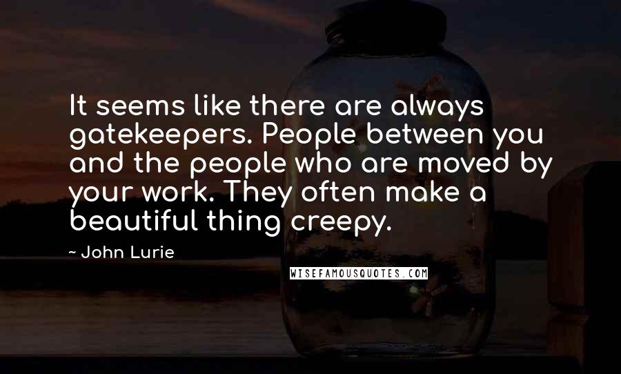 John Lurie Quotes: It seems like there are always gatekeepers. People between you and the people who are moved by your work. They often make a beautiful thing creepy.