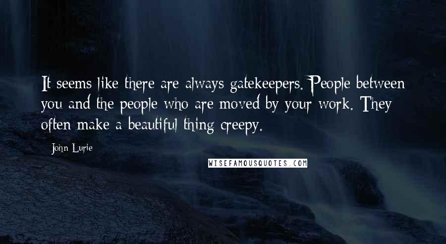 John Lurie Quotes: It seems like there are always gatekeepers. People between you and the people who are moved by your work. They often make a beautiful thing creepy.