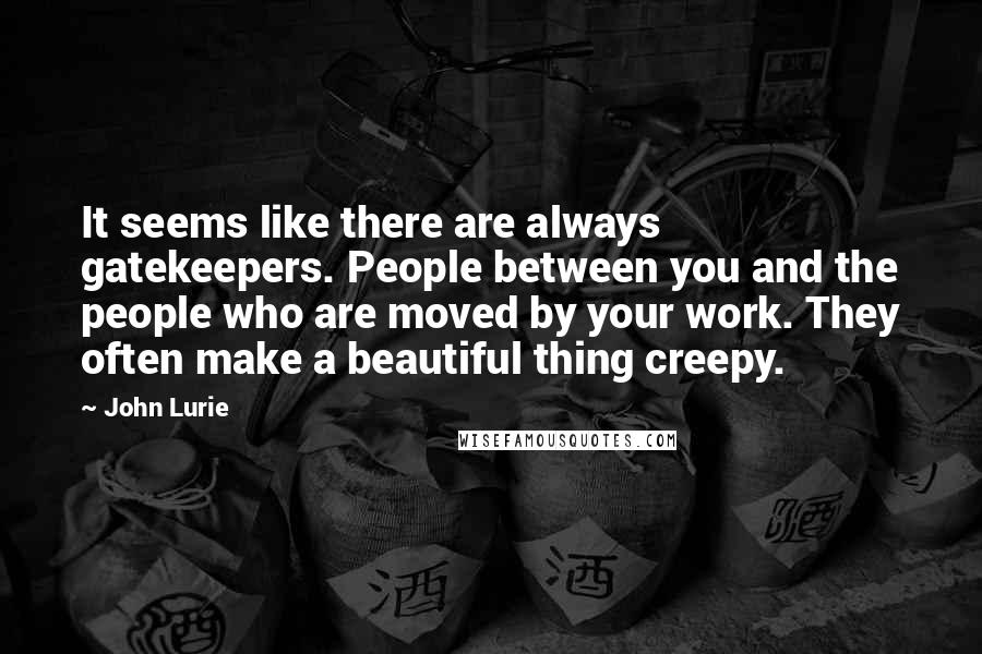 John Lurie Quotes: It seems like there are always gatekeepers. People between you and the people who are moved by your work. They often make a beautiful thing creepy.