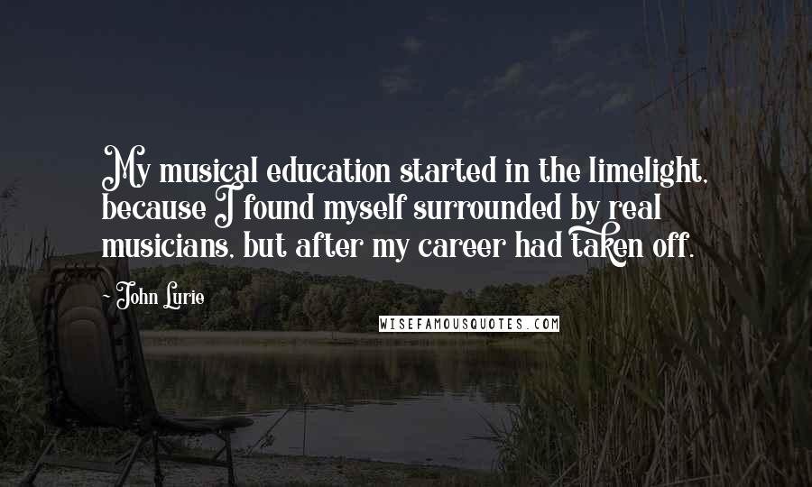 John Lurie Quotes: My musical education started in the limelight, because I found myself surrounded by real musicians, but after my career had taken off.