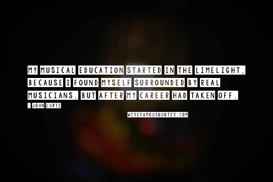 John Lurie Quotes: My musical education started in the limelight, because I found myself surrounded by real musicians, but after my career had taken off.