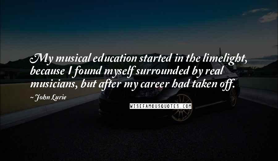 John Lurie Quotes: My musical education started in the limelight, because I found myself surrounded by real musicians, but after my career had taken off.