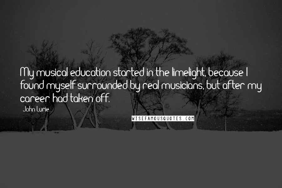 John Lurie Quotes: My musical education started in the limelight, because I found myself surrounded by real musicians, but after my career had taken off.