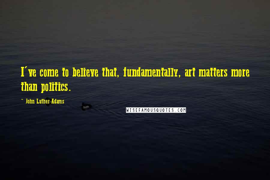 John Luther Adams Quotes: I've come to believe that, fundamentally, art matters more than politics.