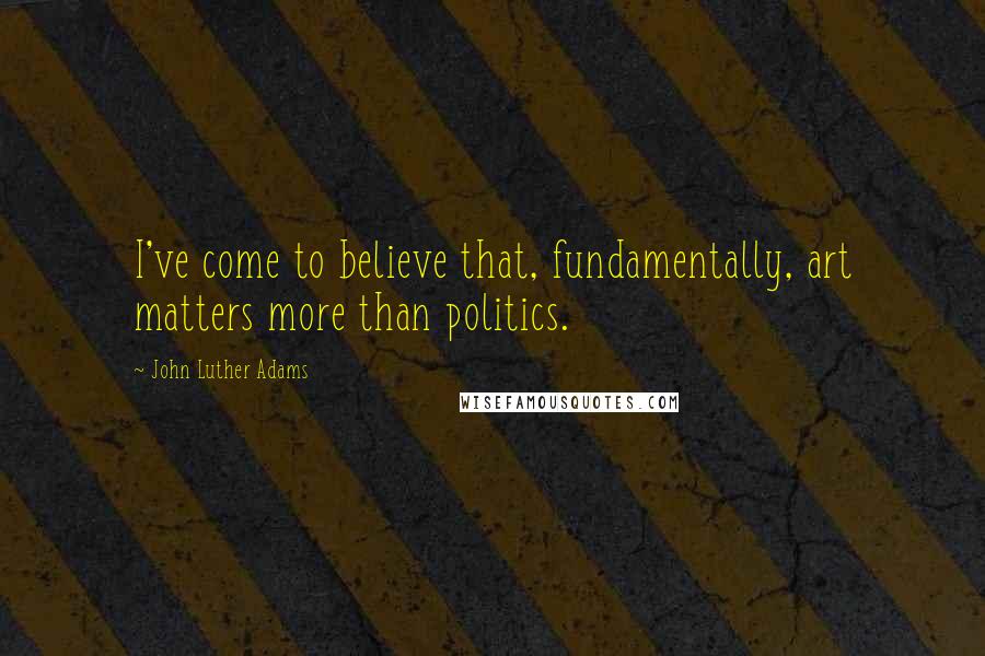 John Luther Adams Quotes: I've come to believe that, fundamentally, art matters more than politics.