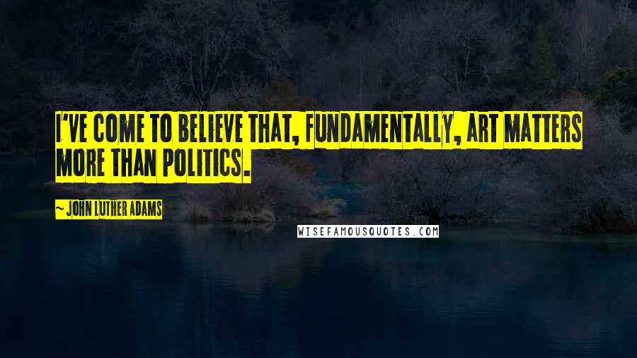 John Luther Adams Quotes: I've come to believe that, fundamentally, art matters more than politics.