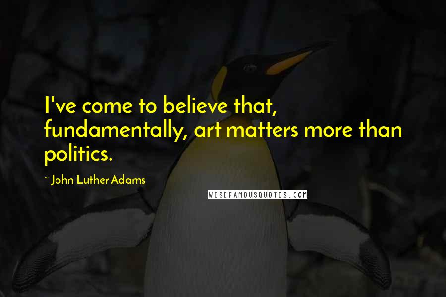 John Luther Adams Quotes: I've come to believe that, fundamentally, art matters more than politics.