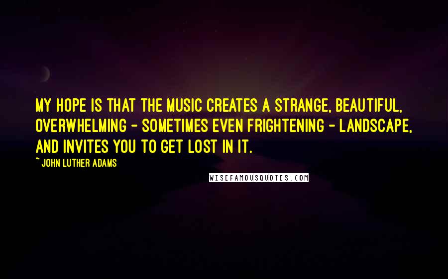 John Luther Adams Quotes: My hope is that the music creates a strange, beautiful, overwhelming - sometimes even frightening - landscape, and invites you to get lost in it.