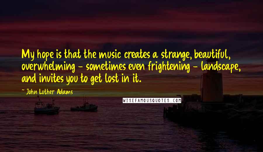 John Luther Adams Quotes: My hope is that the music creates a strange, beautiful, overwhelming - sometimes even frightening - landscape, and invites you to get lost in it.