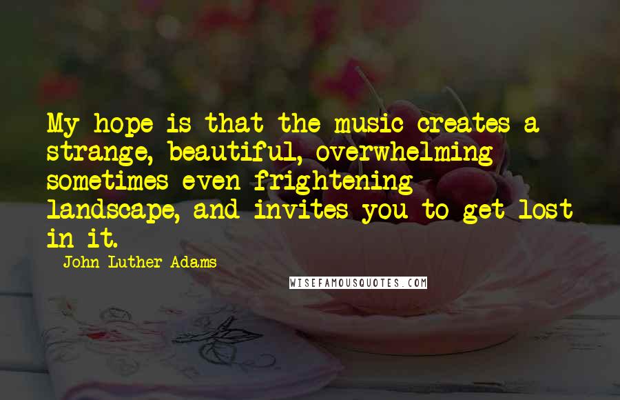 John Luther Adams Quotes: My hope is that the music creates a strange, beautiful, overwhelming - sometimes even frightening - landscape, and invites you to get lost in it.