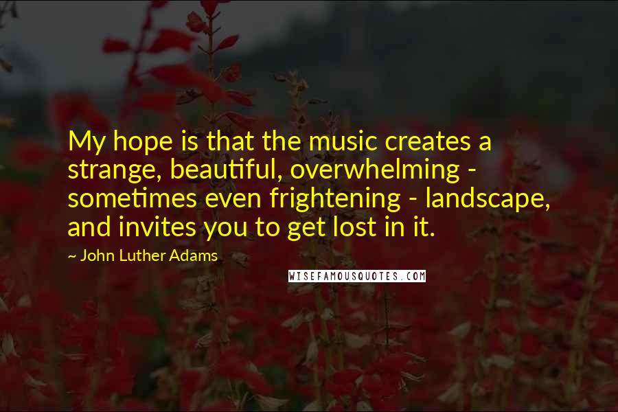 John Luther Adams Quotes: My hope is that the music creates a strange, beautiful, overwhelming - sometimes even frightening - landscape, and invites you to get lost in it.