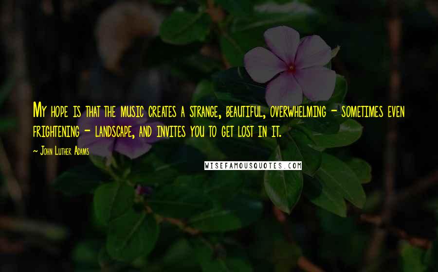 John Luther Adams Quotes: My hope is that the music creates a strange, beautiful, overwhelming - sometimes even frightening - landscape, and invites you to get lost in it.