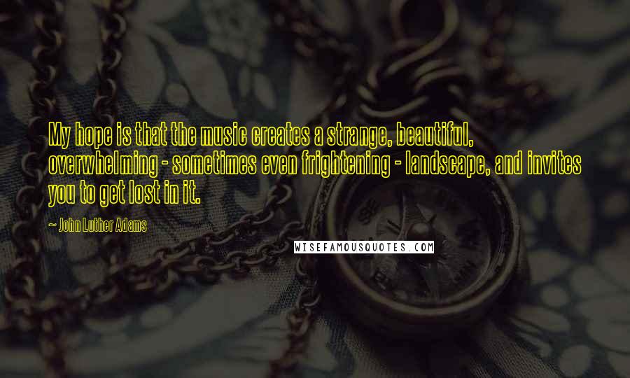 John Luther Adams Quotes: My hope is that the music creates a strange, beautiful, overwhelming - sometimes even frightening - landscape, and invites you to get lost in it.