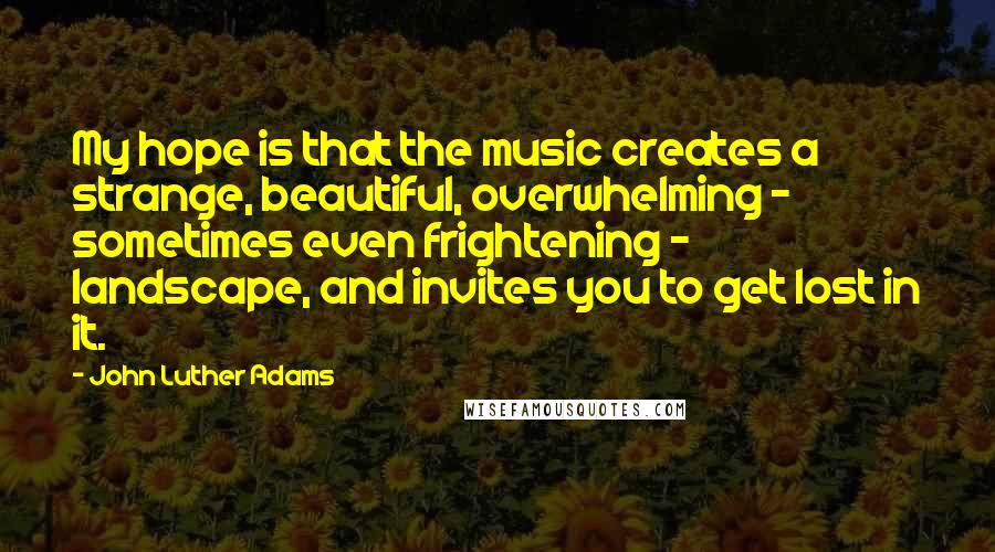 John Luther Adams Quotes: My hope is that the music creates a strange, beautiful, overwhelming - sometimes even frightening - landscape, and invites you to get lost in it.