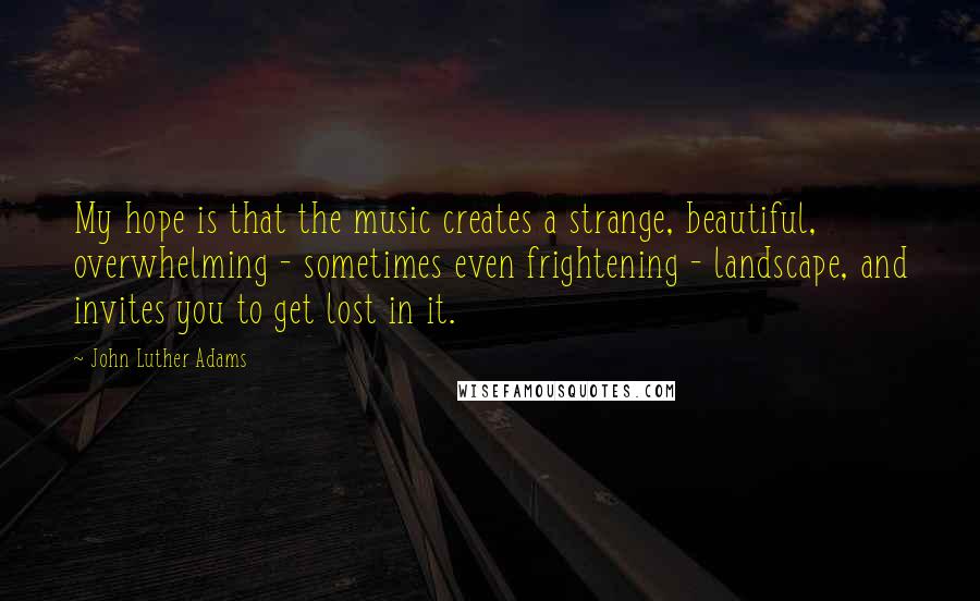 John Luther Adams Quotes: My hope is that the music creates a strange, beautiful, overwhelming - sometimes even frightening - landscape, and invites you to get lost in it.