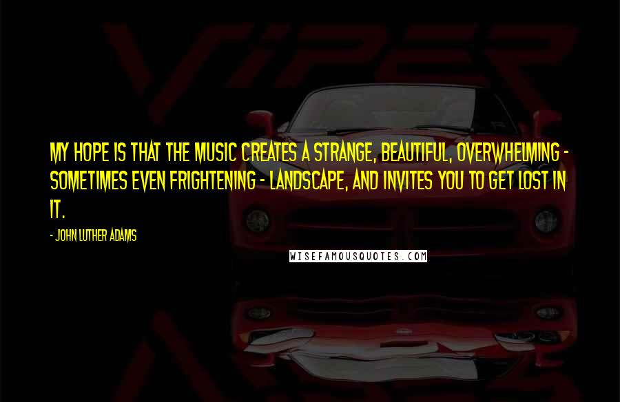 John Luther Adams Quotes: My hope is that the music creates a strange, beautiful, overwhelming - sometimes even frightening - landscape, and invites you to get lost in it.