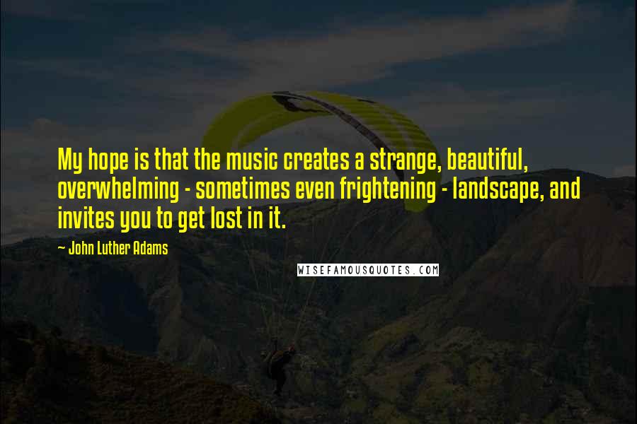 John Luther Adams Quotes: My hope is that the music creates a strange, beautiful, overwhelming - sometimes even frightening - landscape, and invites you to get lost in it.