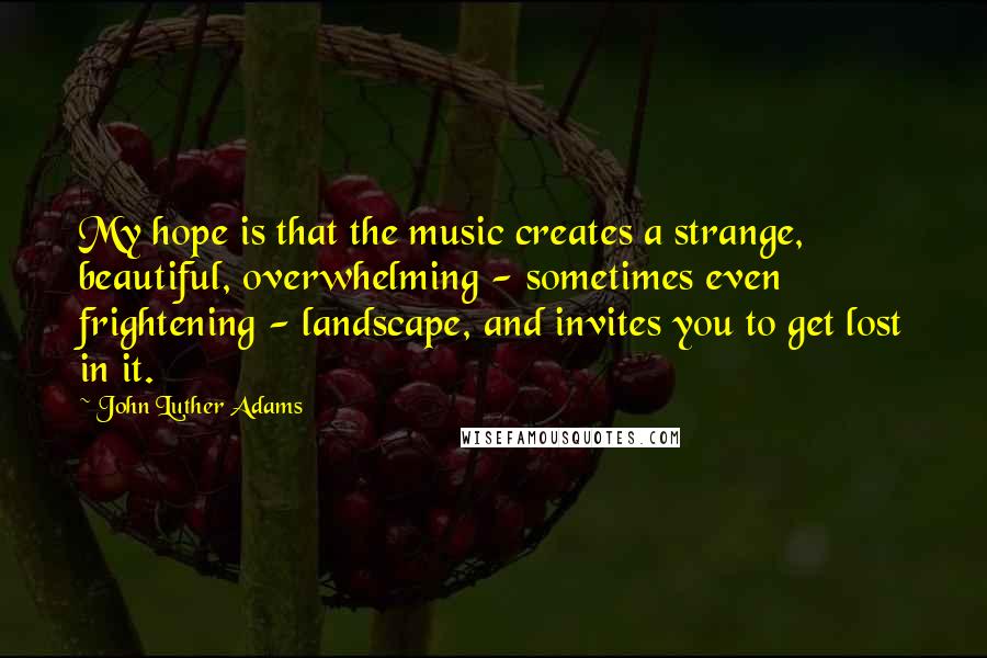 John Luther Adams Quotes: My hope is that the music creates a strange, beautiful, overwhelming - sometimes even frightening - landscape, and invites you to get lost in it.