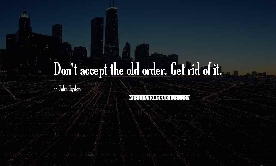 John Lydon Quotes: Don't accept the old order. Get rid of it.