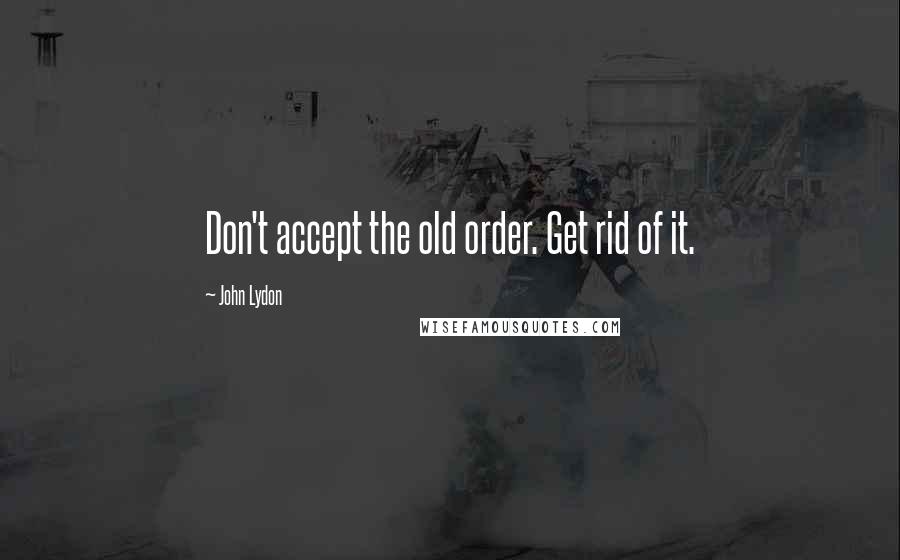 John Lydon Quotes: Don't accept the old order. Get rid of it.