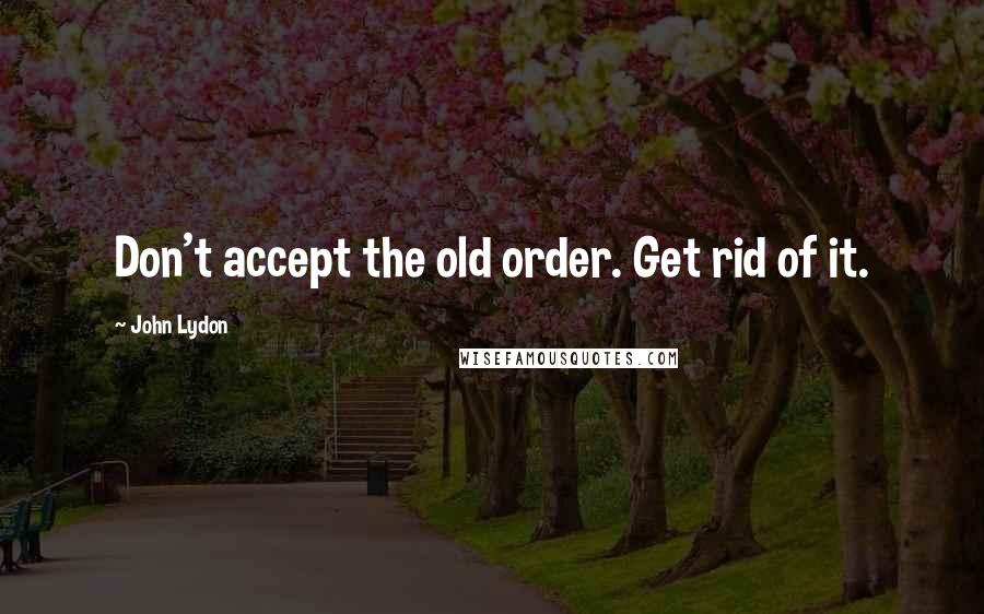 John Lydon Quotes: Don't accept the old order. Get rid of it.