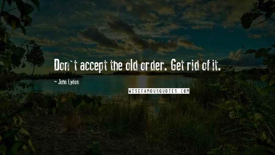 John Lydon Quotes: Don't accept the old order. Get rid of it.