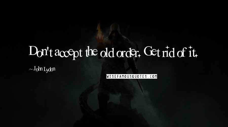 John Lydon Quotes: Don't accept the old order. Get rid of it.