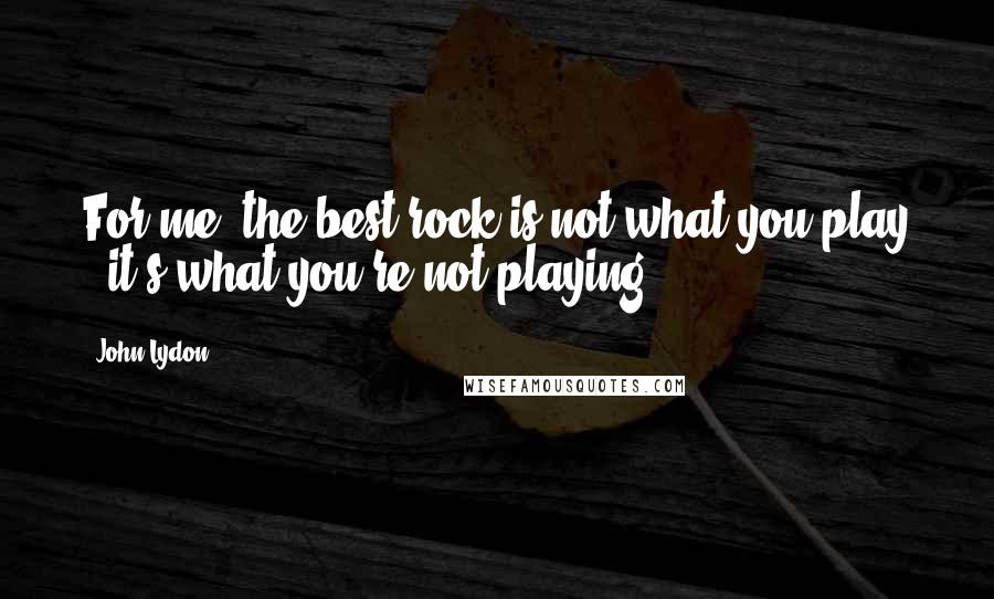 John Lydon Quotes: For me, the best rock is not what you play - it's what you're not playing.