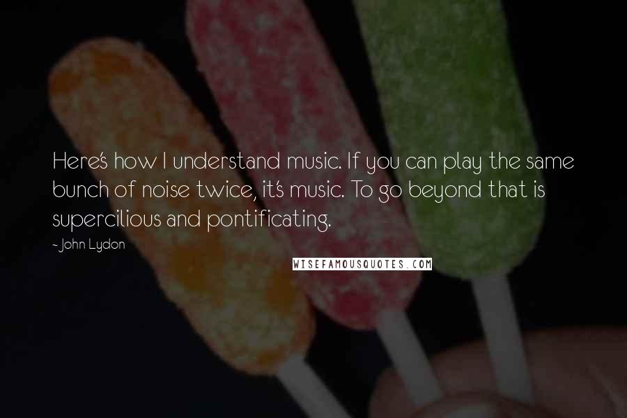 John Lydon Quotes: Here's how I understand music. If you can play the same bunch of noise twice, it's music. To go beyond that is supercilious and pontificating.