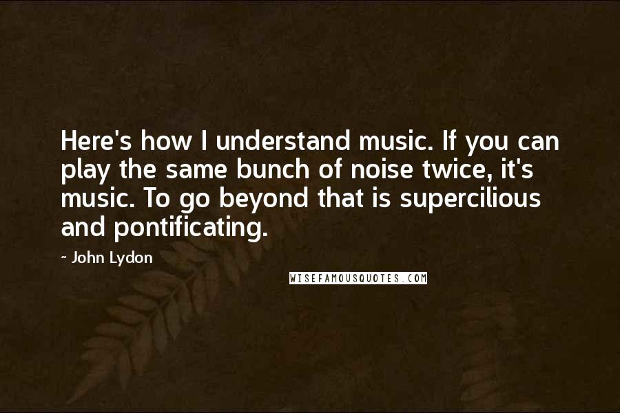 John Lydon Quotes: Here's how I understand music. If you can play the same bunch of noise twice, it's music. To go beyond that is supercilious and pontificating.