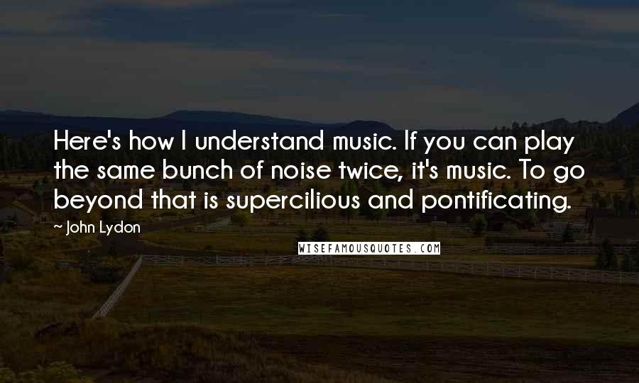 John Lydon Quotes: Here's how I understand music. If you can play the same bunch of noise twice, it's music. To go beyond that is supercilious and pontificating.