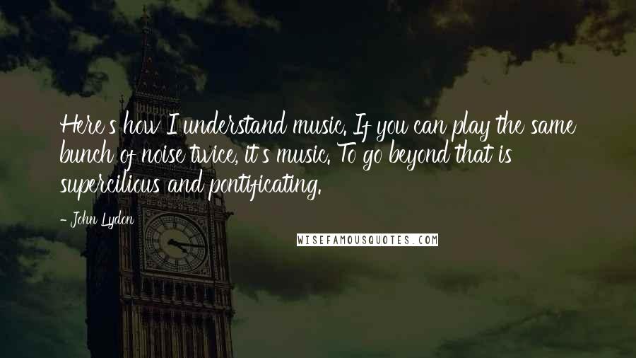 John Lydon Quotes: Here's how I understand music. If you can play the same bunch of noise twice, it's music. To go beyond that is supercilious and pontificating.