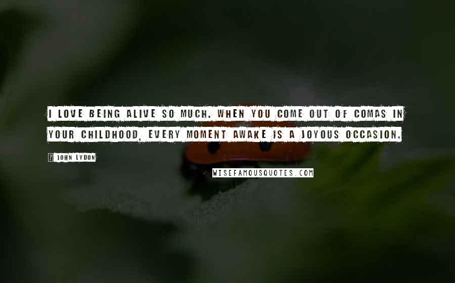 John Lydon Quotes: I love being alive so much. When you come out of comas in your childhood, every moment awake is a joyous occasion.