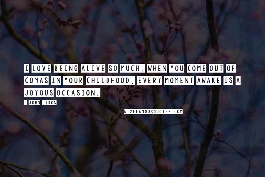 John Lydon Quotes: I love being alive so much. When you come out of comas in your childhood, every moment awake is a joyous occasion.