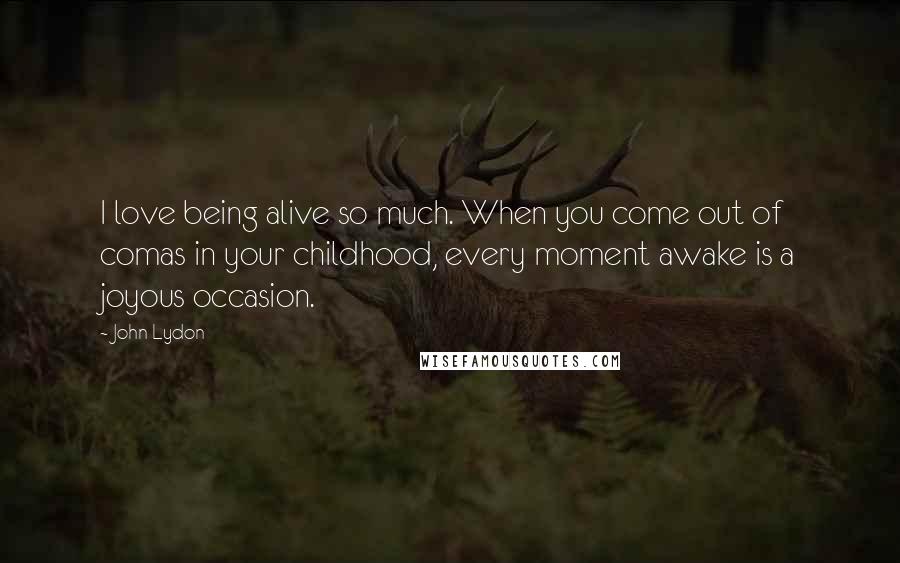 John Lydon Quotes: I love being alive so much. When you come out of comas in your childhood, every moment awake is a joyous occasion.