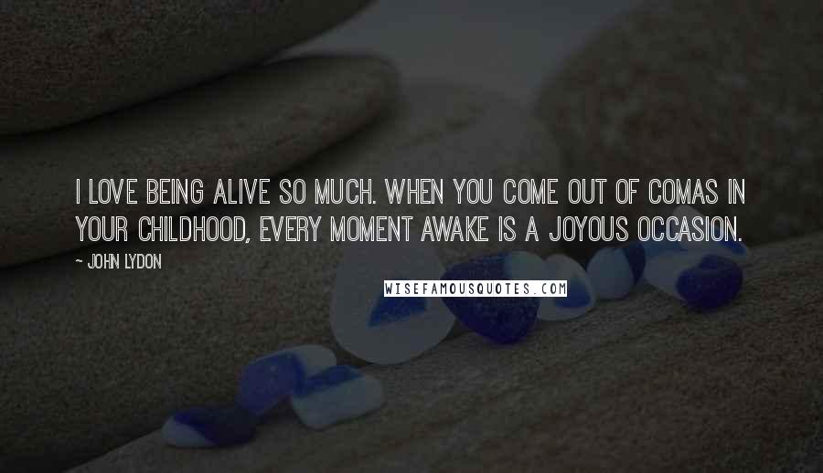 John Lydon Quotes: I love being alive so much. When you come out of comas in your childhood, every moment awake is a joyous occasion.