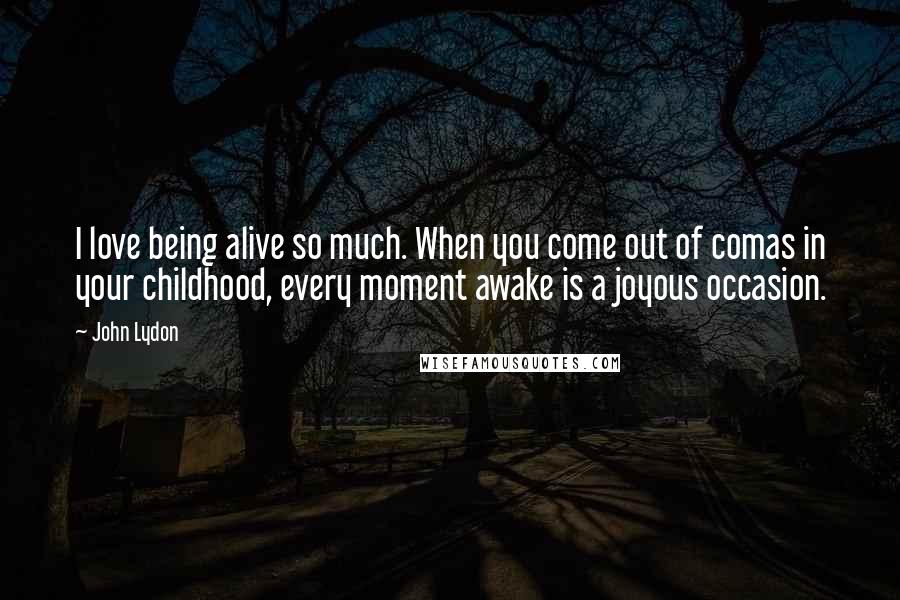 John Lydon Quotes: I love being alive so much. When you come out of comas in your childhood, every moment awake is a joyous occasion.