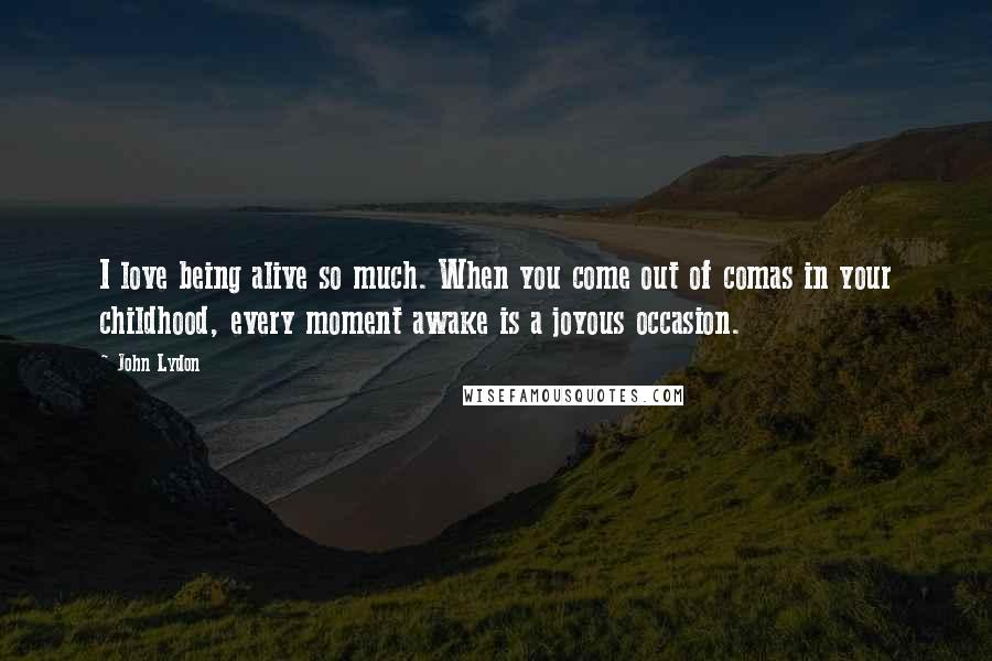 John Lydon Quotes: I love being alive so much. When you come out of comas in your childhood, every moment awake is a joyous occasion.