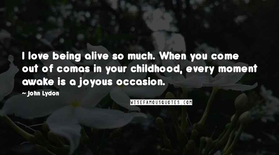 John Lydon Quotes: I love being alive so much. When you come out of comas in your childhood, every moment awake is a joyous occasion.