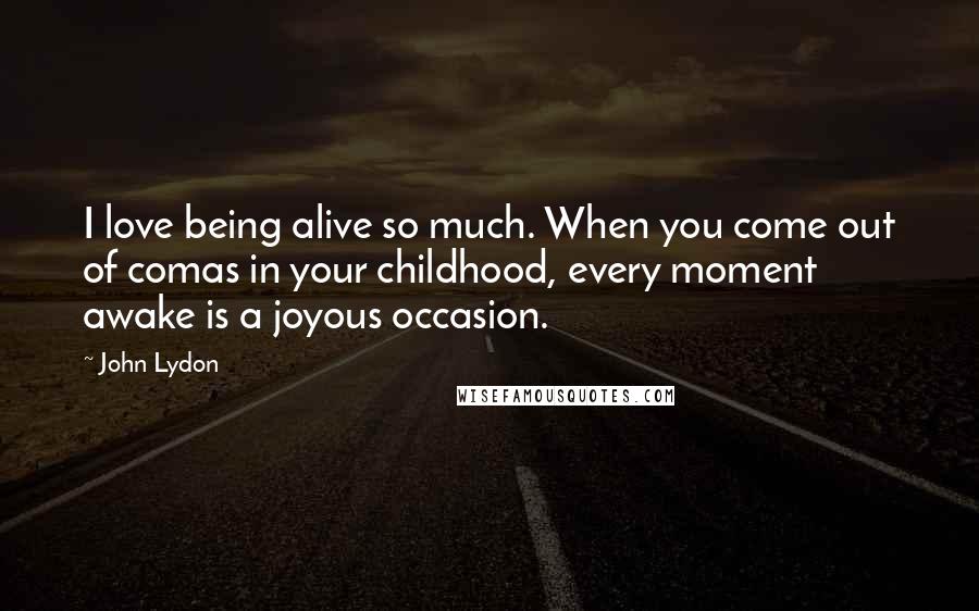 John Lydon Quotes: I love being alive so much. When you come out of comas in your childhood, every moment awake is a joyous occasion.