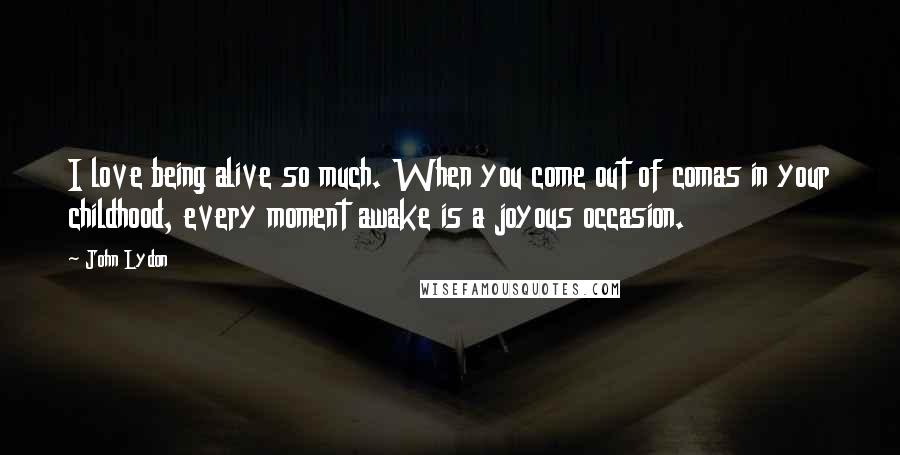 John Lydon Quotes: I love being alive so much. When you come out of comas in your childhood, every moment awake is a joyous occasion.