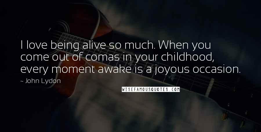 John Lydon Quotes: I love being alive so much. When you come out of comas in your childhood, every moment awake is a joyous occasion.